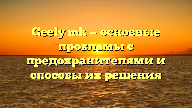 Geely mk — основные проблемы с предохранителями и способы их решения