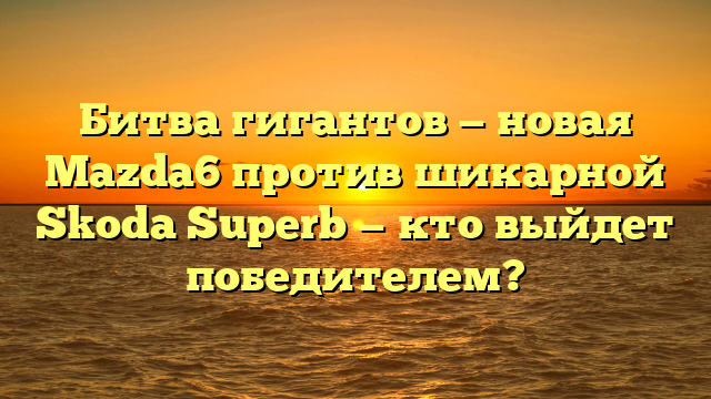 Битва гигантов — новая Mazda6 против шикарной Skoda Superb — кто выйдет победителем?