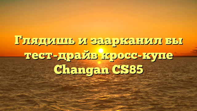Глядишь и заарканил бы тест-драйв кросс-купе Changan CS85