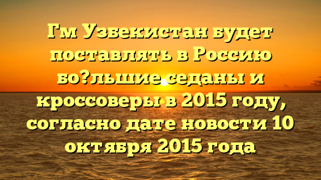 Гм Узбекистан будет поставлять в Россию бо?льшие седаны и кроссоверы в 2015 году, согласно дате новости 10 октября 2015 года