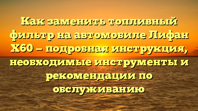 Как заменить топливный фильтр на автомобиле Лифан Х60 — подробная инструкция, необходимые инструменты и рекомендации по обслуживанию