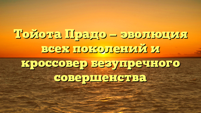 Тойота Прадо — эволюция всех поколений и кроссовер безупречного совершенства
