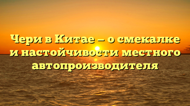 Чери в Китае — о смекалке и настойчивости местного автопроизводителя