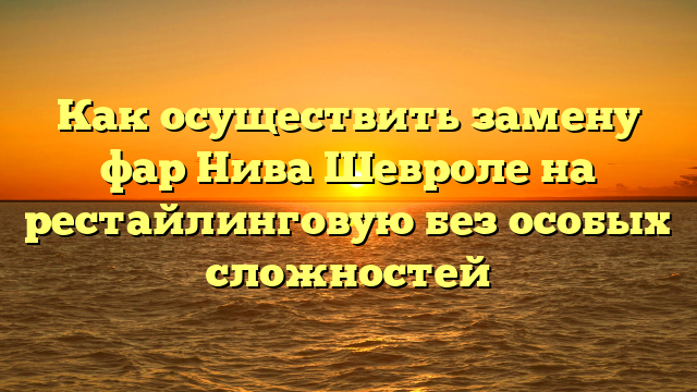 Как осуществить замену фар Нива Шевроле на рестайлинговую без особых сложностей