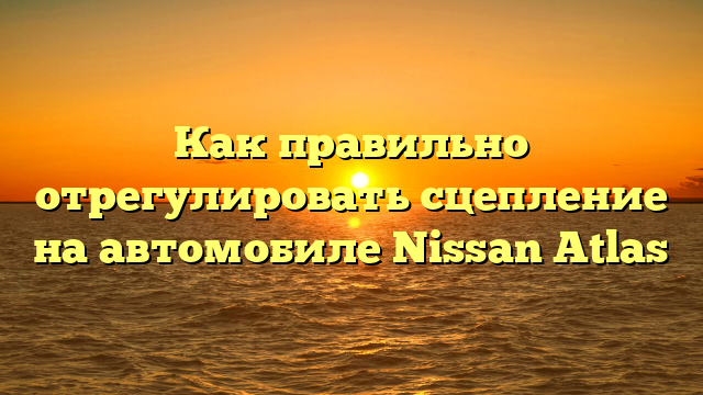 Как правильно отрегулировать сцепление на автомобиле Nissan Atlas