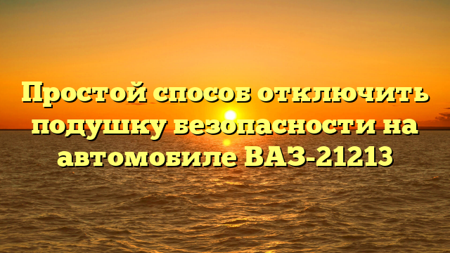 Простой способ отключить подушку безопасности на автомобиле ВАЗ-21213